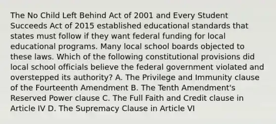 The No Child Left Behind Act of 2001 and Every Student Succeeds Act of 2015 established educational standards that states must follow if they want federal funding for local educational programs. Many local school boards objected to these laws. Which of the following constitutional provisions did local school officials believe the federal government violated and overstepped its authority? A. The Privilege and Immunity clause of the Fourteenth Amendment B. The Tenth Amendment's Reserved Power clause C. The Full Faith and Credit clause in Article IV D. The Supremacy Clause in Article VI