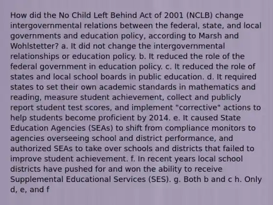 How did the No Child Left Behind Act of 2001 (NCLB) change intergovernmental relations between the federal, state, and local governments and education policy, according to Marsh and Wohlstetter? a. It did not change the intergovernmental relationships or education policy. b. It reduced the role of the federal government in education policy. c. It reduced the role of states and local school boards in public education. d. It required states to set their own academic standards in mathematics and reading, measure student achievement, collect and publicly report student test scores, and implement "corrective" actions to help students become proficient by 2014. e. It caused State Education Agencies (SEAs) to shift from compliance monitors to agencies overseeing school and district performance, and authorized SEAs to take over schools and districts that failed to improve student achievement. f. In recent years local school districts have pushed for and won the ability to receive Supplemental Educational Services (SES). g. Both b and c h. Only d, e, and f