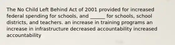 The No Child Left Behind Act of 2001 provided for increased federal spending for schools, and ______ for schools, school districts, and teachers. an increase in training programs an increase in infrastructure decreased accountability increased accountability