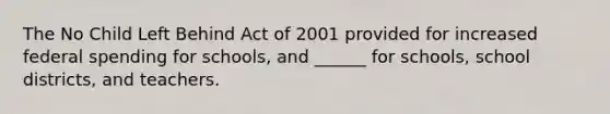 The No Child Left Behind Act of 2001 provided for increased federal spending for schools, and ______ for schools, school districts, and teachers.