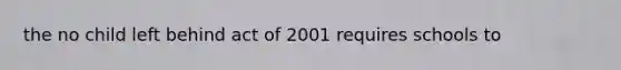 the no child left behind act of 2001 requires schools to