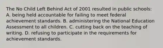 The No Child Left Behind Act of 2001 resulted in public schools: A. being held accountable for failing to meet federal achievement standards. B. administering the National Education Assessment to all children. C. cutting back on the teaching of writing. D. refusing to participate in the requirements for achievement standards.