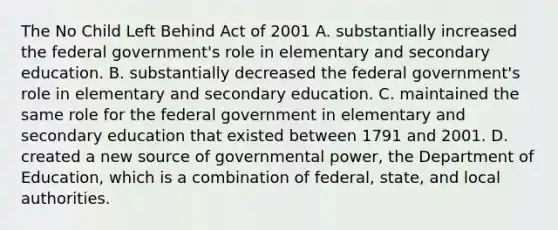 The No Child Left Behind Act of 2001 A. substantially increased the federal government's role in elementary and secondary education. B. substantially decreased the federal government's role in elementary and secondary education. C. maintained the same role for the federal government in elementary and secondary education that existed between 1791 and 2001. D. created a new source of governmental power, the Department of Education, which is a combination of federal, state, and local authorities.