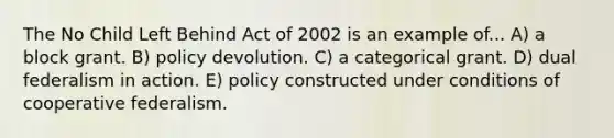 The No Child Left Behind Act of 2002 is an example of... A) a block grant. B) policy devolution. C) a categorical grant. D) dual federalism in action. E) policy constructed under conditions of cooperative federalism.