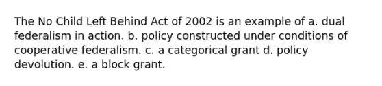 The No Child Left Behind Act of 2002 is an example of a. dual federalism in action. b. policy constructed under conditions of cooperative federalism. c. a categorical grant d. policy devolution. e. a block grant.