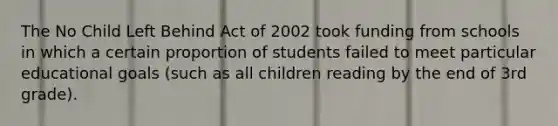 The No Child Left Behind Act of 2002 took funding from schools in which a certain proportion of students failed to meet particular educational goals (such as all children reading by the end of 3rd grade).