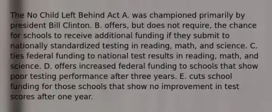 The No Child Left Behind Act A. was championed primarily by president Bill Clinton. B. offers, but does not require, the chance for schools to receive additional funding if they submit to nationally standardized testing in reading, math, and science. C. ties federal funding to national test results in reading, math, and science. D. offers increased federal funding to schools that show poor testing performance after three years. E. cuts school funding for those schools that show no improvement in test scores after one year.