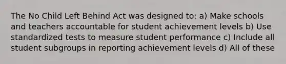 The No Child Left Behind Act was designed to: a) Make schools and teachers accountable for student achievement levels b) Use standardized tests to measure student performance c) Include all student subgroups in reporting achievement levels d) All of these