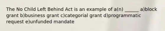 The No Child Left Behind Act is an example of a(n) ______ a)block grant b)business grant c)categorial grant d)programmatic request e)unfunded mandate