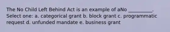 The No Child Left Behind Act is an example of aNo __________. Select one: a. categorical grant b. block grant c. programmatic request d. unfunded mandate e. business grant