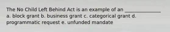 The No Child Left Behind Act is an example of an _______________ a. block grant b. business grant c. categorical grant d. programmatic request e. unfunded mandate