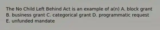 The No Child Left Behind Act is an example of a(n) A. block grant B. business grant C. categorical grant D. programmatic request E. unfunded mandate