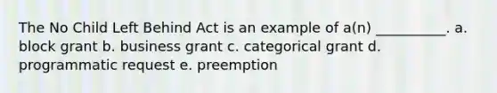 The No Child Left Behind Act is an example of a(n) __________. a. block grant b. business grant c. categorical grant d. programmatic request e. preemption