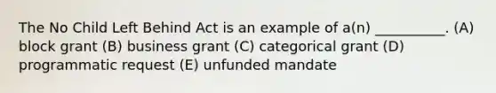 The No Child Left Behind Act is an example of a(n) __________. (A) block grant (B) business grant (C) categorical grant (D) programmatic request (E) unfunded mandate