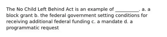 The No Child Left Behind Act is an example of __________. a. a block grant b. the federal government setting conditions for receiving additional federal funding c. a mandate d. a programmatic request