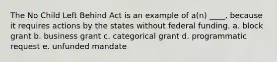 The No Child Left Behind Act is an example of a(n) ____, because it requires actions by the states without federal funding. a. block grant b. business grant c. categorical grant d. programmatic request e. unfunded mandate