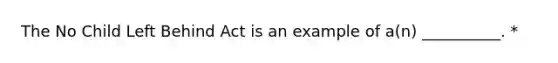 The No Child Left Behind Act is an example of a(n) __________. *