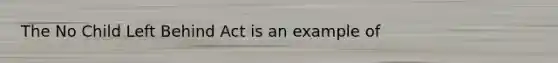 The No Child Left Behind Act is an example of