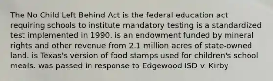 The No Child Left Behind Act is the federal education act requiring schools to institute mandatory testing is a standardized test implemented in 1990. is an endowment funded by mineral rights and other revenue from 2.1 million acres of state-owned land. is Texas's version of food stamps used for children's school meals. was passed in response to Edgewood ISD v. Kirby