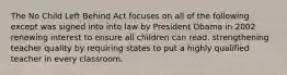 The No Child Left Behind Act focuses on all of the following except was signed into into law by President Obama in 2002 renewing interest to ensure all children can read. strengthening teacher quality by requiring states to put a highly qualified teacher in every classroom.