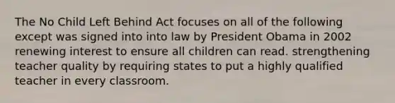 The No Child Left Behind Act focuses on all of the following except was signed into into law by President Obama in 2002 renewing interest to ensure all children can read. strengthening teacher quality by requiring states to put a highly qualified teacher in every classroom.