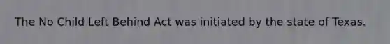 The No Child Left Behind Act was initiated by the state of Texas.