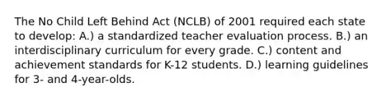 The No Child Left Behind Act (NCLB) of 2001 required each state to develop: A.) a standardized teacher evaluation process. B.) an interdisciplinary curriculum for every grade. C.) content and achievement standards for K-12 students. D.) learning guidelines for 3- and 4-year-olds.