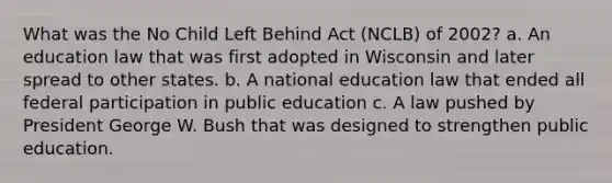 What was the No Child Left Behind Act (NCLB) of 2002? a. An education law that was first adopted in Wisconsin and later spread to other states. b. A national education law that ended all federal participation in public education c. A law pushed by President George W. Bush that was designed to strengthen public education.