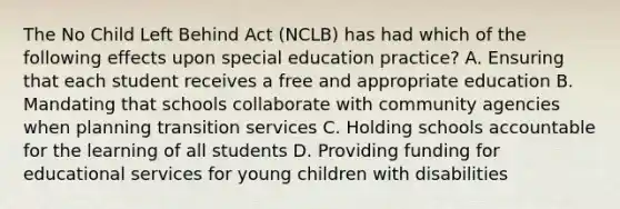 The No Child Left Behind Act (NCLB) has had which of the following effects upon special education practice? A. Ensuring that each student receives a free and appropriate education B. Mandating that schools collaborate with community agencies when planning transition services C. Holding schools accountable for the learning of all students D. Providing funding for educational services for young children with disabilities