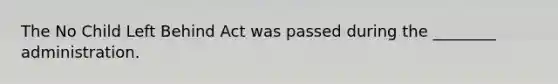 The No Child Left Behind Act was passed during the ________ administration.