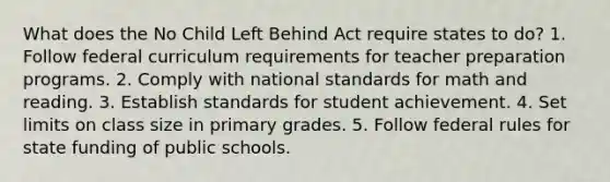 What does the No Child Left Behind Act require states to do? 1. Follow federal curriculum requirements for teacher preparation programs. 2. Comply with national standards for math and reading. 3. Establish standards for student achievement. 4. Set limits on class size in primary grades. 5. Follow federal rules for state funding of public schools.