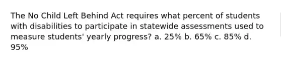 The No Child Left Behind Act requires what percent of students with disabilities to participate in statewide assessments used to measure students' yearly progress? a. 25% b. 65% c. 85% d. 95%