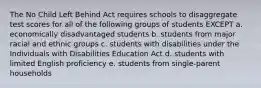 The No Child Left Behind Act requires schools to disaggregate test scores for all of the following groups of students EXCEPT a. economically disadvantaged students b. students from major racial and ethnic groups c. students with disabilities under the Individuals with Disabilities Education Act d. students with limited English proficiency e. students from single-parent households