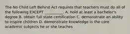 The No Child Left Behind Act requires that teachers must do all of the following EXCEPT __________. A. hold at least a bachelor's degree B. obtain full state certification C. demonstrate an ability to inspire children D. demonstrate knowledge in the core academic subjects he or she teaches