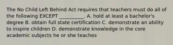 The No Child Left Behind Act requires that teachers must do all of the following EXCEPT __________. A. hold at least a bachelor's degree B. obtain full state certification C. demonstrate an ability to inspire children D. demonstrate knowledge in the core academic subjects he or she teaches