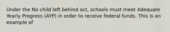 Under the No child left behind act, schools must meet Adequate Yearly Progress (AYP) in order to receive federal funds. This is an example of