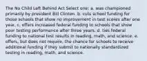 The No Child Left Behind Act Select one: a. was championed primarily by president Bill Clinton. b. cuts school funding for those schools that show no improvement in test scores after one year. c. offers increased federal funding to schools that show poor testing performance after three years. d. ties federal funding to national test results in reading, math, and science. e. offers, but does not require, the chance for schools to receive additional funding if they submit to nationally standardized testing in reading, math, and science.