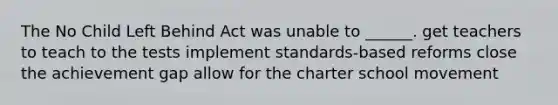 The No Child Left Behind Act was unable to ______. get teachers to teach to the tests implement standards-based reforms close the achievement gap allow for the charter school movement