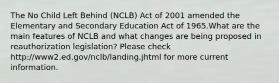 The No Child Left Behind (NCLB) Act of 2001 amended the Elementary and Secondary Education Act of 1965.What are the main features of NCLB and what changes are being proposed in reauthorization legislation? Please check http://www2.ed.gov/nclb/landing.jhtml for more current information.