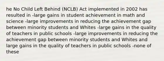 he No Child Left Behind (NCLB) Act implemented in 2002 has resulted in -large gains in student achievement in math and science -large improvements in reducing the achievement gap between minority students and Whites -large gains in the quality of teachers in public schools -large improvements in reducing the achievement gap between minority students and Whites and large gains in the quality of teachers in public schools -none of these