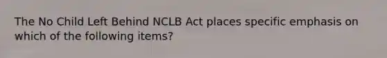 The No Child Left Behind NCLB Act places specific emphasis on which of the following items?