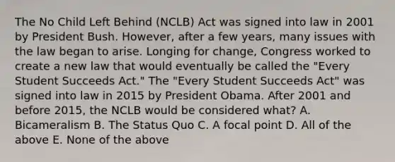 The No Child Left Behind (NCLB) Act was signed into law in 2001 by President Bush. However, after a few years, many issues with the law began to arise. Longing for change, Congress worked to create a new law that would eventually be called the "Every Student Succeeds Act." The "Every Student Succeeds Act" was signed into law in 2015 by President Obama. After 2001 and before 2015, the NCLB would be considered what? A. Bicameralism B. The Status Quo C. A focal point D. All of the above E. None of the above