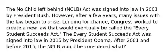 The No Child left behind (NCLB) Act was signed into law in 2001 by President Bush. However, after a few years, many issues with the law began to arise. Longing for change, Congress worked to create a new law that would eventually be called the "Every Student Succeeds Act." The Every Student Succeeds Act was signed into law in 2015 by President Obama. After 2001 and before 2015, the NCLB would be considered what?