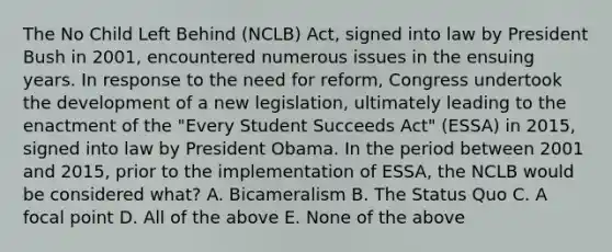 The No Child Left Behind (NCLB) Act, signed into law by President Bush in 2001, encountered numerous issues in the ensuing years. In response to the need for reform, Congress undertook the development of a new legislation, ultimately leading to the enactment of the "Every Student Succeeds Act" (ESSA) in 2015, signed into law by President Obama. In the period between 2001 and 2015, prior to the implementation of ESSA, the NCLB would be considered what? A. Bicameralism B. The Status Quo C. A focal point D. All of the above E. None of the above