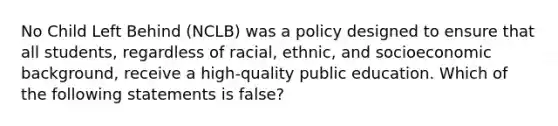 No Child Left Behind (NCLB) was a policy designed to ensure that all students, regardless of racial, ethnic, and socioeconomic background, receive a high-quality public education. Which of the following statements is false?