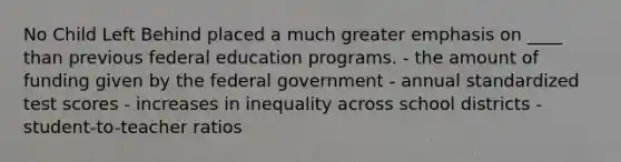 No Child Left Behind placed a much greater emphasis on ____ than previous federal education programs. - the amount of funding given by the federal government - annual standardized test scores - increases in inequality across school districts - student-to-teacher ratios