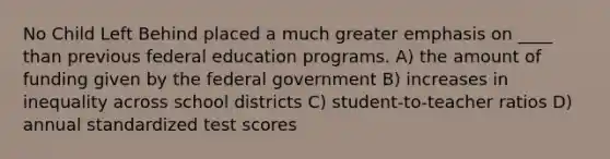 No Child Left Behind placed a much greater emphasis on ____ than previous federal education programs. A) the amount of funding given by the federal government B) increases in inequality across school districts C) student-to-teacher ratios D) annual standardized test scores