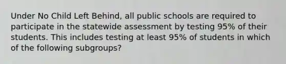 Under No Child Left Behind, all public schools are required to participate in the statewide assessment by testing 95% of their students. This includes testing at least 95% of students in which of the following subgroups?