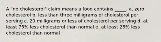 A "no cholesterol" claim means a food contains _____. a. zero cholesterol b. less than three milligrams of cholesterol per serving c. 20 milligrams or less of cholesterol per serving d. at least 75% less cholesterol than normal e. at least 25% less cholesterol than normal