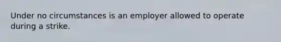 Under no circumstances is an employer allowed to operate during a strike.